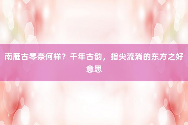 南雁古琴奈何样？千年古韵，指尖流淌的东方之好意思